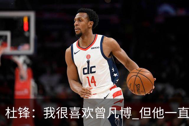 杜锋：我很喜欢曾凡博 但他一直受伤 表现好的几场比赛都是打广东