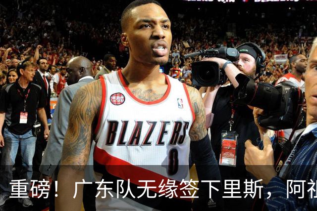 重磅！广东队无缘签下里斯，阿祖布克将打满整个赛季？